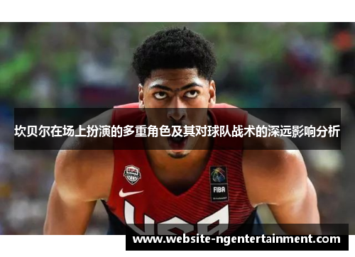 坎贝尔在场上扮演的多重角色及其对球队战术的深远影响分析