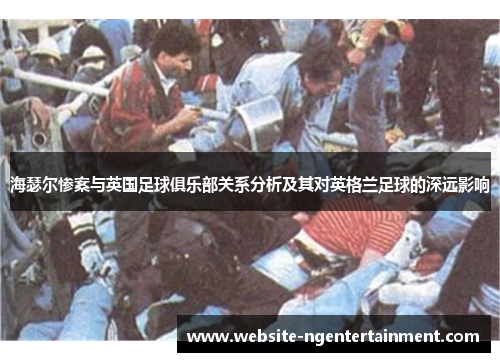 海瑟尔惨案与英国足球俱乐部关系分析及其对英格兰足球的深远影响 海瑟尔惨案与英国足球俱乐部关系分析及其对英格兰足球的深远影响