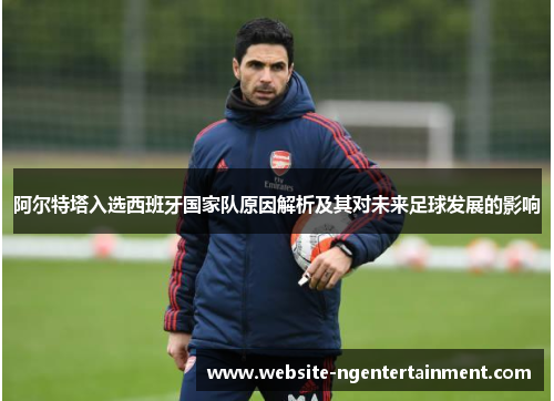 阿尔特塔入选西班牙国家队原因解析及其对未来足球发展的影响