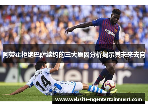 阿劳霍拒绝巴萨续约的三大原因分析揭示其未来去向