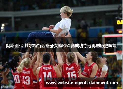 阿斯图·恩杜尔领衔西班牙女篮欧锦赛成功夺冠再创历史辉煌