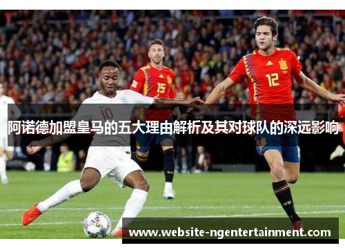 阿诺德加盟皇马的五大理由解析及其对球队的深远影响