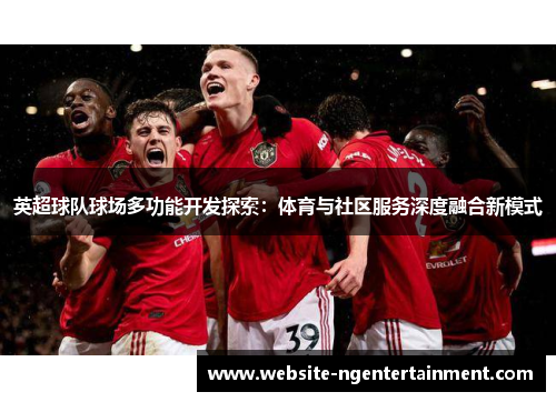 英超球队球场多功能开发探索：体育与社区服务深度融合新模式