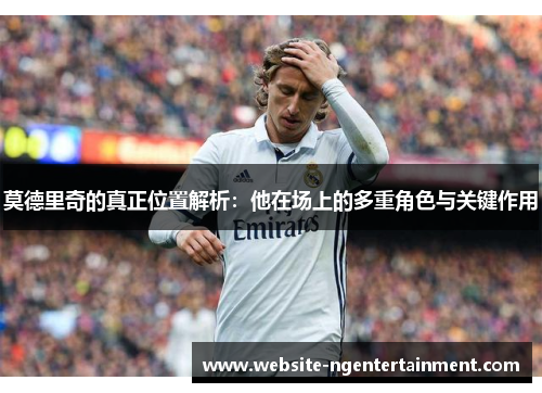 莫德里奇的真正位置解析:他在场上的多重角色与关键作用 莫德里奇的真正位置解析:他在场上的多重角色与关键作用