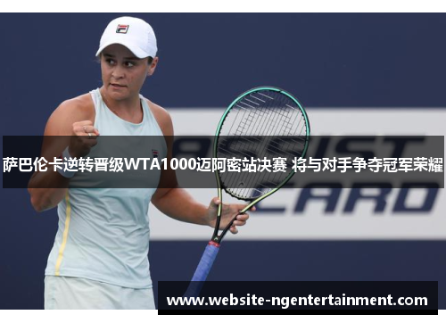 萨巴伦卡逆转晋级WTA1000迈阿密站决赛 将与对手争夺冠军荣耀