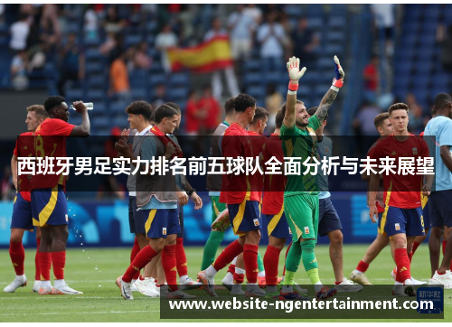 西班牙男足实力排名前五球队全面分析与未来展望 西班牙男足实力排名前五球队全面分析与未来展望