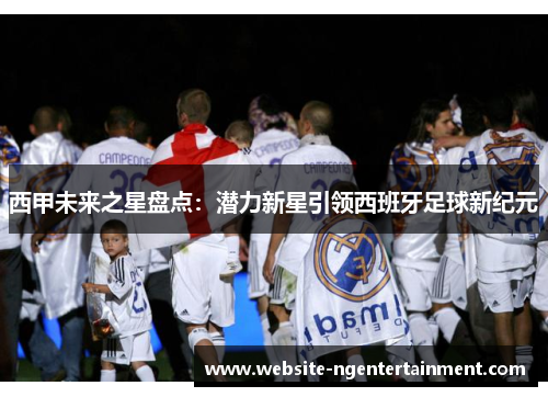 西甲未来之星盘点：潜力新星引领西班牙足球新纪元