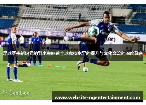 足球赛事新纪元的到来意味着全球竞技水平的提升与文化交流的深度融合