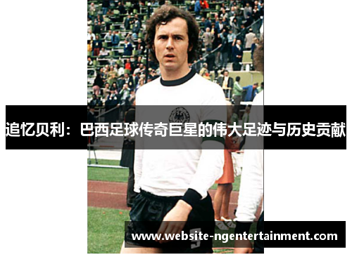 追忆贝利：巴西足球传奇巨星的伟大足迹与历史贡献