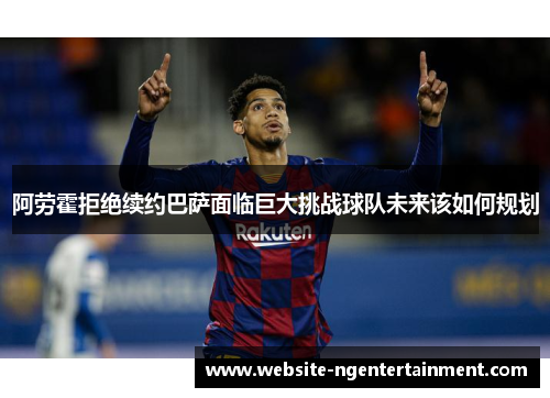 阿劳霍拒绝续约巴萨面临巨大挑战球队未来该如何规划