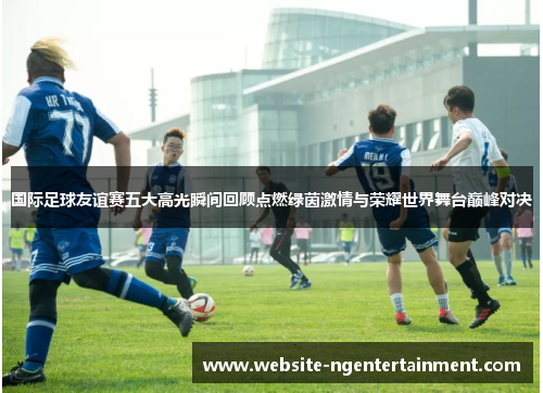 国际足球友谊赛五大高光瞬间回顾点燃绿茵激情与荣耀世界舞台巅峰对决