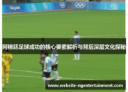 阿根廷足球成功的核心要素解析与背后深层文化探秘 阿根廷足球成功的核心要素解析与背后深层文化探秘