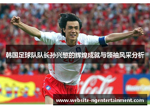韩国足球队队长孙兴慜的辉煌成就与领袖风采分析