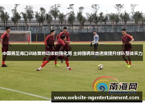 中国男足海口训练营启动体能强化周 主帅强调反击速度提升球队整体实力