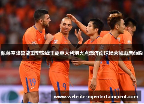 佩莱空降鲁能重塑锋线王朝意大利炮火点燃济南球场荣耀再启巅峰