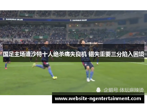 国足主场遭沙特十人绝杀痛失良机 错失重要三分陷入困境